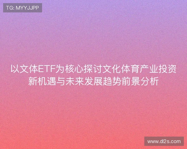 以文体ETF为核心探讨文化体育产业投资新机遇与未来发展趋势前景分析